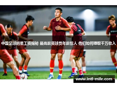 中国足球明星工资揭秘 最高薪资球员年薪惊人 他们如何赚取千万收入