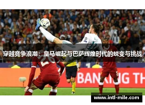 穿越竞争浪潮：皇马崛起与巴萨辉煌时代的蜕变与挑战