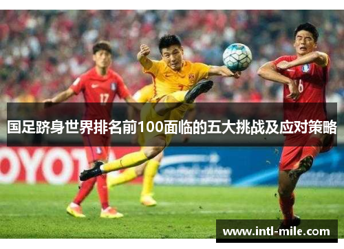 国足跻身世界排名前100面临的五大挑战及应对策略