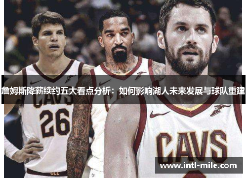 詹姆斯降薪续约五大看点分析：如何影响湖人未来发展与球队重建