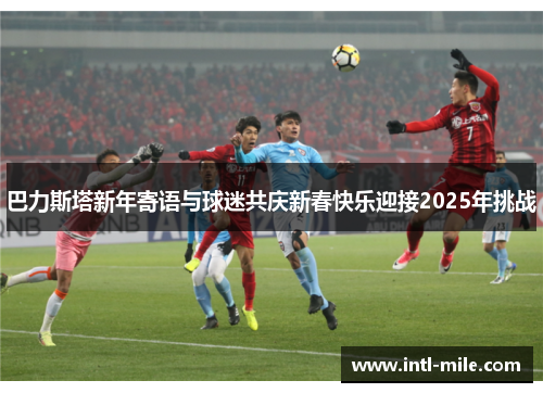 巴力斯塔新年寄语与球迷共庆新春快乐迎接2025年挑战