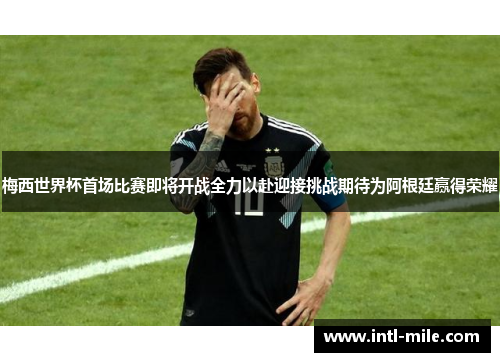 梅西世界杯首场比赛即将开战全力以赴迎接挑战期待为阿根廷赢得荣耀