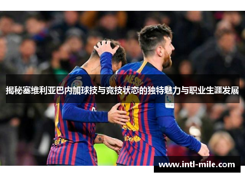 揭秘塞维利亚巴内加球技与竞技状态的独特魅力与职业生涯发展